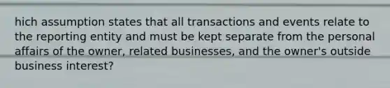 hich assumption states that all transactions and events relate to the reporting entity and must be kept separate from the personal affairs of the owner, related businesses, and the owner's outside business interest?