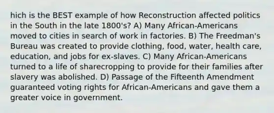 hich is the BEST example of how Reconstruction affected politics in the South in the late 1800's? A) Many African-Americans moved to cities in search of work in factories. B) The Freedman's Bureau was created to provide clothing, food, water, health care, education, and jobs for ex-slaves. C) Many African-Americans turned to a life of sharecropping to provide for their families after slavery was abolished. D) Passage of the Fifteenth Amendment guaranteed voting rights for African-Americans and gave them a greater voice in government.