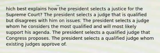 hich best explains how the president selects a justice for the Supreme Court? The president selects a judge that is qualified but disagrees with him on issues. The president selects a judge whom he considers the most qualified and will most likely support his agenda. The president selects a qualified judge that Congress proposes. The president selects a qualified judge whom existing judges approve of.