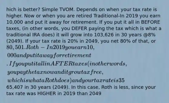 hich is better? Simple TVOM. Depends on when your tax rate is higher. Now or when you are retired Traditional-In 2019 you earn 10,000 and put it away for retirement. If you put it all in BEFORE taxes, (in other words, you DEFER paying the tax which is what a traditional IRA does) it will grow into 103,626 in 30 years @8% (2049). If your tax rate is 20% in 2049, you net 80% of that, or 80,501. Roth-In 2019 you earn 10,000 and put it away for retirement. If you put it all in AFTER taxes (in other words, you pay the tax now and it grow tax free, which is what a Roth does) and your tax rate is 35%, (putting in 6500) it will grow into65,407 in 30 years (2049). In this case, Roth is less, since your tax rate was HIGHER in 2019 than 2049