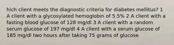 hich client meets the diagnostic criteria for diabetes mellitus? 1 A client with a glycosylated hemoglobin of 5.5% 2 A client with a fasting blood glucose of 128 mg/dl 3 A client with a random serum glucose of 197 mg/dl 4 A client with a serum glucose of 185 mg/dl two hours after taking 75 grams of glucose