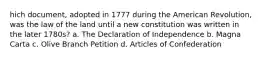 hich document, adopted in 1777 during the American Revolution, was the law of the land until a new constitution was written in the later 1780s? a. The Declaration of Independence b. Magna Carta c. Olive Branch Petition d. Articles of Confederation