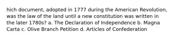 hich document, adopted in 1777 during the American Revolution, was the law of the land until a new constitution was written in the later 1780s? a. The Declaration of Independence b. Magna Carta c. Olive Branch Petition d. Articles of Confederation