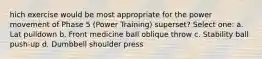 hich exercise would be most appropriate for the power movement of Phase 5 (Power Training) superset? Select one: a. Lat pulldown b. Front medicine ball oblique throw c. Stability ball push-up d. Dumbbell shoulder press