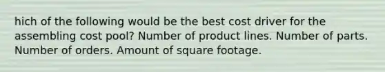 hich of the following would be the best cost driver for the assembling cost pool? Number of product lines. Number of parts. Number of orders. Amount of square footage.