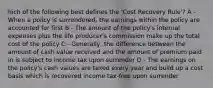 hich of the following best defines the 'Cost Recovery Rule'? A - When a policy is surrendered, the earnings within the policy are accounted for first B - The amount of the policy's internal expenses plus the life producer's commission make up the total cost of the policy C - Generally, the difference between the amount of cash value received and the amount of premium paid in is subject to income tax upon surrender D - The earnings on the policy's cash values are taxed every year and build up a cost basis which is recovered income tax-free upon surrender