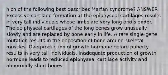 hich of the following best describes Marfan syndrome? ANSWER Excessive cartilage formation at the epiphyseal cartilages results in very tall individuals whose limbs are very long and slender. The epiphyseal cartilages of the long bones grow unusually slowly and are replaced by bone early in life. A rare single-gene mutation results in the deposition of bone around skeletal muscles. Overproduction of growth hormone before puberty results in very tall individuals. Inadequate production of growth hormone leads to reduced epiphyseal cartilage activity and abnormally short bones.