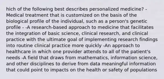 hich of the following best describes personalized medicine? -Medical treatment that is customized on the basis of the biological profile of the individual, such as a person's genetic profile - -A research-based approach to medicine that facilitates the integration of basic science, clinical research, and clinical practice with the ultimate goal of implementing research findings into routine clinical practice more quickly -An approach to healthcare in which one provider attends to all of the patient's needs -A field that draws from mathematics, information science, and other disciplines to derive from data meaningful information that could point to impacts on the health or safety of populations