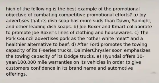 hich of the following is the best example of the promotional objective of combating competitive promotional efforts? a) Joy advertises that its dish soap has more suds than Dawn, Sunlight, and other leading dish soaps. b) Joe Boxer and Kmart collaborate to promote Joe Boxer's lines of clothing and housewares. c) The Pork Council advertises pork as the "other white meat" and a healthier alternative to beef. d) After Ford promotes the towing capacity of its F-series trucks, DaimlerChrysler soon emphasizes the towing capacity of its Dodge trucks. e) Hyundai offers 10-year/100,000 mile warranties on its vehicles in order to give customers confidence in its brand name and automotive offerings.