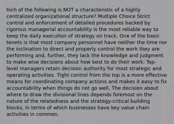 hich of the following is NOT a characteristic of a highly centralized organizational structure? Multiple Choice Strict control and enforcement of detailed procedures backed by rigorous managerial accountability is the most reliable way to keep the daily execution of strategy on track. One of the basic tenets is that most company personnel have neither the time nor the inclination to direct and properly control the work they are performing and, further, they lack the knowledge and judgment to make wise decisions about how best to do their work. Top-level managers retain decision authority for most strategic and operating activities. Tight control from the top is a more effective means for coordinating company actions and makes it easy to fix accountability when things do not go well. The decision about where to draw the divisional lines depends foremost on the nature of the relatedness and the strategy-critical building blocks, in terms of which businesses have key value chain activities in common.