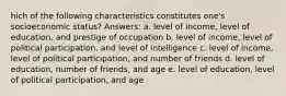 hich of the following characteristics constitutes one's socioeconomic status? Answers: a. level of income, level of education, and prestige of occupation b. level of income, level of political participation, and level of intelligence c. level of income, level of political participation, and number of friends d. level of education, number of friends, and age e. level of education, level of political participation, and age