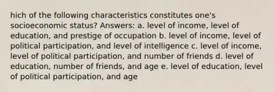 hich of the following characteristics constitutes one's socioeconomic status? Answers: a. level of income, level of education, and prestige of occupation b. level of income, level of political participation, and level of intelligence c. level of income, level of political participation, and number of friends d. level of education, number of friends, and age e. level of education, level of political participation, and age