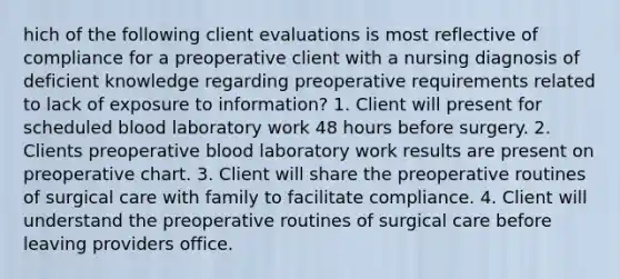 hich of the following client evaluations is most reflective of compliance for a preoperative client with a nursing diagnosis of deficient knowledge regarding preoperative requirements related to lack of exposure to information? 1. Client will present for scheduled blood laboratory work 48 hours before surgery. 2. Clients preoperative blood laboratory work results are present on preoperative chart. 3. Client will share the preoperative routines of surgical care with family to facilitate compliance. 4. Client will understand the preoperative routines of surgical care before leaving providers office.