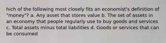 hich of the following most closely fits an economist's definition of "money"? a. Any asset that stores value b. The set of assets in an economy that people regularly use to buy goods and services c. Total assets minus total liabilities d. Goods or services that can be consumed