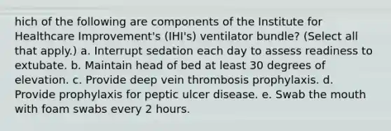 hich of the following are components of the Institute for Healthcare Improvement's (IHI's) ventilator bundle? (Select all that apply.) a. Interrupt sedation each day to assess readiness to extubate. b. Maintain head of bed at least 30 degrees of elevation. c. Provide deep vein thrombosis prophylaxis. d. Provide prophylaxis for peptic ulcer disease. e. Swab the mouth with foam swabs every 2 hours.