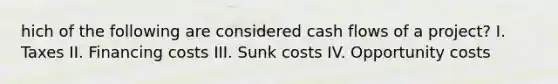 hich of the following are considered cash flows of a project? I. Taxes II. Financing costs III. Sunk costs IV. Opportunity costs