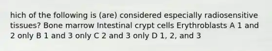 hich of the following is (are) considered especially radiosensitive tissues? Bone marrow Intestinal crypt cells Erythroblasts A 1 and 2 only B 1 and 3 only C 2 and 3 only D 1, 2, and 3