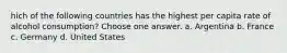 hich of the following countries has the highest per capita rate of alcohol consumption? Choose one answer. a. Argentina b. France c. Germany d. United States