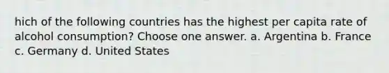 hich of the following countries has the highest per capita rate of alcohol consumption? Choose one answer. a. Argentina b. France c. Germany d. United States