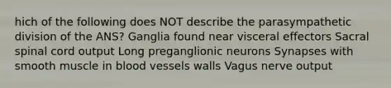 hich of the following does NOT describe the parasympathetic division of the ANS? Ganglia found near visceral effectors Sacral spinal cord output Long preganglionic neurons Synapses with smooth muscle in blood vessels walls Vagus nerve output