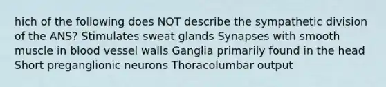 hich of the following does NOT describe the sympathetic division of the ANS? Stimulates sweat glands Synapses with smooth muscle in blood vessel walls Ganglia primarily found in the head Short preganglionic neurons Thoracolumbar output