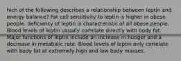 hich of the following describes a relationship between leptin and energy balance? Fat cell sensitivity to leptin is higher in obese people. deficiency of leptin is characteristic of all obese people. Blood levels of leptin usually correlate directly with body fat. Major functions of leptin include an increase in hunger and a decrease in metabolic rate. Blood levels of leptin only correlate with body fat at extremely high and low body masses.