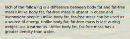 hich of the following is a difference between body fat and fat-free mass?Unlike body fat, fat-free mass is absent in obese and overweight people. Unlike body fat, fat-free mass can be used as a source of energy. Unlike body fat, fat-free mass is lost during weight-loss treatments. Unlike body fat, fat-free mass has a greater density than water.