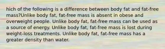 hich of the following is a difference between body fat and fat-free mass?Unlike body fat, fat-free mass is absent in obese and overweight people. Unlike body fat, fat-free mass can be used as a source of energy. Unlike body fat, fat-free mass is lost during weight-loss treatments. Unlike body fat, fat-free mass has a greater density than water.