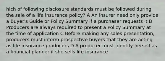 hich of following disclosure standards must be followed during the sale of a life insurance policy? A An insurer need only provide a Buyer's Guide or Policy Summary if a purchaser requests it B Producers are always required to present a Policy Summary at the time of application C Before making any sales presentation, producers must inform prospective buyers that they are acting as life insurance producers D A producer must identify herself as a financial planner if she sells life insurance