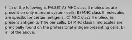 hich of the following is FALSE? A) MHC class II molecules are present on only immune system cells. B) MHC class II molecules are specific for certain antigens. C) MHC class II molecules present antigen to T helper cells. D) MHC class II molecules are principally found on the professional antigen-presenting cells. E) all of the above.