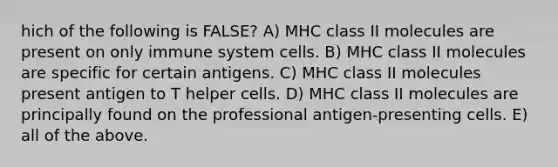 hich of the following is FALSE? A) MHC class II molecules are present on only immune system cells. B) MHC class II molecules are specific for certain antigens. C) MHC class II molecules present antigen to T helper cells. D) MHC class II molecules are principally found on the professional antigen-presenting cells. E) all of the above.