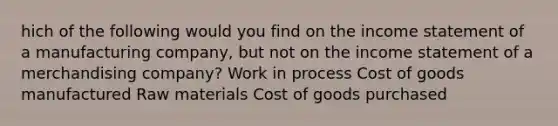 hich of the following would you find on the income statement of a manufacturing company, but not on the income statement of a merchandising company? Work in process Cost of goods manufactured Raw materials Cost of goods purchased