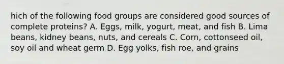 hich of the following food groups are considered good sources of complete proteins? A. Eggs, milk, yogurt, meat, and fish B. Lima beans, kidney beans, nuts, and cereals C. Corn, cottonseed oil, soy oil and wheat germ D. Egg yolks, fish roe, and grains