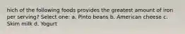 hich of the following foods provides the greatest amount of iron per serving? Select one: a. Pinto beans b. American cheese c. Skim milk d. Yogurt