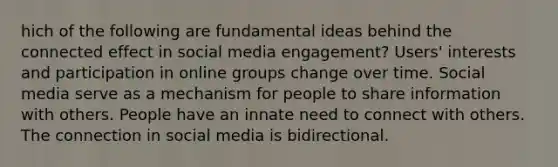 hich of the following are fundamental ideas behind the connected effect in social media engagement? Users' interests and participation in online groups change over time. Social media serve as a mechanism for people to share information with others. People have an innate need to connect with others. The connection in social media is bidirectional.