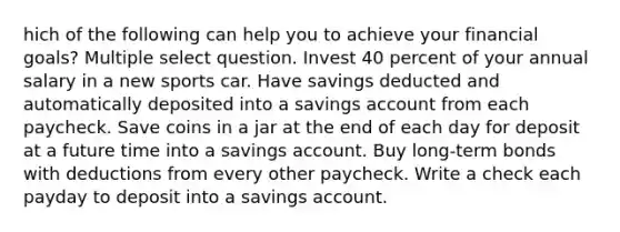 hich of the following can help you to achieve your financial goals? Multiple select question. Invest 40 percent of your annual salary in a new sports car. Have savings deducted and automatically deposited into a savings account from each paycheck. Save coins in a jar at the end of each day for deposit at a future time into a savings account. Buy long-term bonds with deductions from every other paycheck. Write a check each payday to deposit into a savings account.