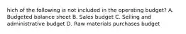 hich of the following is not included in the operating budget? A. Budgeted balance sheet B. Sales budget C. Selling and administrative budget D. Raw materials purchases budget