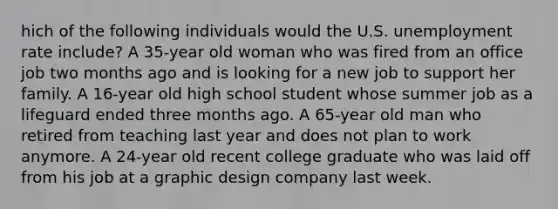 hich of the following individuals would the U.S. unemployment rate include? A 35-year old woman who was fired from an office job two months ago and is looking for a new job to support her family. A 16-year old high school student whose summer job as a lifeguard ended three months ago. A 65-year old man who retired from teaching last year and does not plan to work anymore. A 24-year old recent college graduate who was laid off from his job at a graphic design company last week.