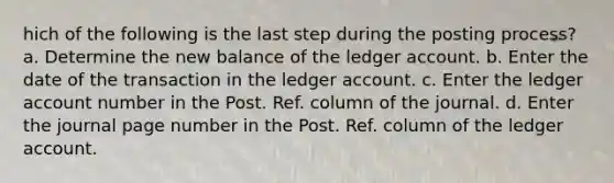 hich of the following is the last step during the posting process? a. Determine the new balance of the ledger account. b. Enter the date of the transaction in the ledger account. c. Enter the ledger account number in the Post. Ref. column of the journal. d. Enter the journal page number in the Post. Ref. column of the ledger account.