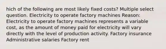 hich of the following are most likely fixed costs? Multiple select question. Electricity to operate factory machines Reason: Electricity to operate factory machines represents a variable cost, as the amount of money paid for electricity will vary directly with the level of production activity. Factory insurance Administrative salaries Factory rent