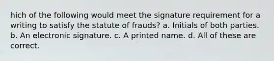 hich of the following would meet the signature requirement for a writing to satisfy the statute of frauds? a. Initials of both parties. b. An electronic signature. c. A printed name. d. All of these are correct.