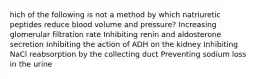 hich of the following is not a method by which natriuretic peptides reduce blood volume and pressure? Increasing glomerular filtration rate Inhibiting renin and aldosterone secretion Inhibiting the action of ADH on the kidney Inhibiting NaCl reabsorption by the collecting duct Preventing sodium loss in the urine