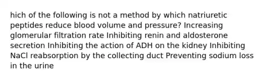 hich of the following is not a method by which natriuretic peptides reduce blood volume and pressure? Increasing glomerular filtration rate Inhibiting renin and aldosterone secretion Inhibiting the action of ADH on the kidney Inhibiting NaCl reabsorption by the collecting duct Preventing sodium loss in the urine