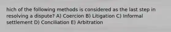 hich of the following methods is considered as the last step in resolving a dispute? A) Coercion B) Litigation C) Informal settlement D) Conciliation E) Arbitration