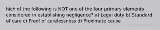 hich of the following is NOT one of the four primary elements considered in establishing negligence? a) Legal duty b) Standard of care c) Proof of carelessness d) Proximate cause