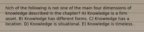 hich of the following is not one of the main four dimensions of knowledge described in the chapter? A) Knowledge is a firm asset. B) Knowledge has different forms. C) Knowledge has a location. D) Knowledge is situational. E) Knowledge is timeless.