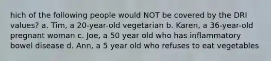 hich of the following people would NOT be covered by the DRI values? a. Tim, a 20-year-old vegetarian b. Karen, a 36-year-old pregnant woman c. Joe, a 50 year old who has inflammatory bowel disease d. Ann, a 5 year old who refuses to eat vegetables