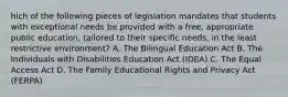 hich of the following pieces of legislation mandates that students with exceptional needs be provided with a free, appropriate public education, tailored to their specific needs, in the least restrictive environment? A. The Bilingual Education Act B. The Individuals with Disabilities Education Act (IDEA) C. The Equal Access Act D. The Family Educational Rights and Privacy Act (FERPA)