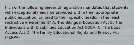 hich of the following pieces of legislation mandates that students with exceptional needs be provided with a free, appropriate public education, tailored to their specific needs, in the least restrictive environment? A. The Bilingual Education Act B. The Individuals with Disabilities Education Act (IDEA) C. The Equal Access Act D. The Family Educational Rights and Privacy Act (FERPA)