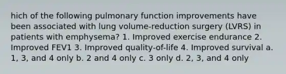 hich of the following pulmonary function improvements have been associated with lung volume-reduction surgery (LVRS) in patients with emphysema? 1. Improved exercise endurance 2. Improved FEV1 3. Improved quality-of-life 4. Improved survival a. 1, 3, and 4 only b. 2 and 4 only c. 3 only d. 2, 3, and 4 only